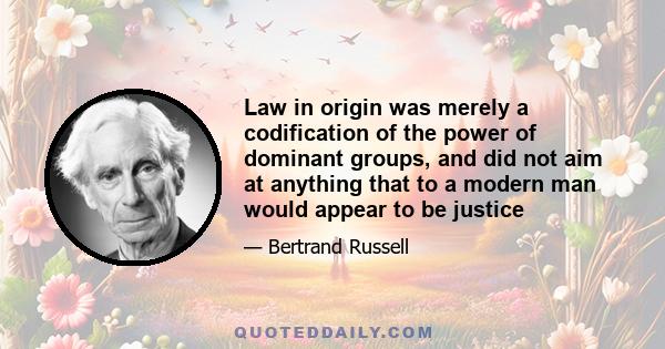 Law in origin was merely a codification of the power of dominant groups, and did not aim at anything that to a modern man would appear to be justice