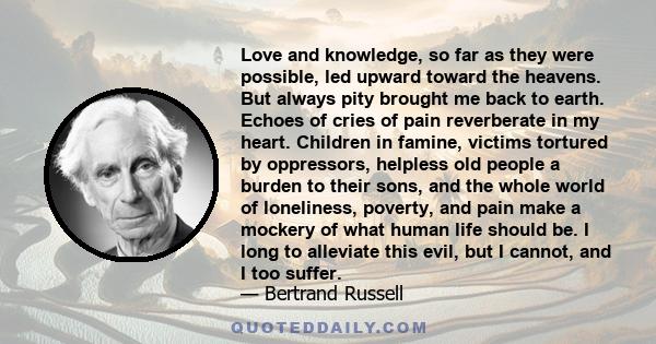 Love and knowledge, so far as they were possible, led upward toward the heavens. But always pity brought me back to earth. Echoes of cries of pain reverberate in my heart. Children in famine, victims tortured by