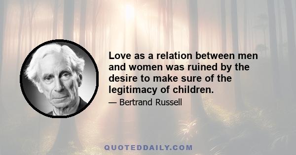 Love as a relation between men and women was ruined by the desire to make sure of the legitimacy of children.