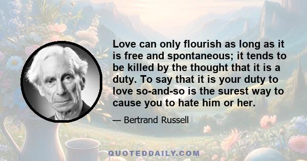 Love can only flourish as long as it is free and spontaneous; it tends to be killed by the thought that it is a duty. To say that it is your duty to love so-and-so is the surest way to cause you to hate him or her.