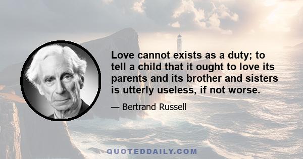 Love cannot exists as a duty; to tell a child that it ought to love its parents and its brother and sisters is utterly useless, if not worse.