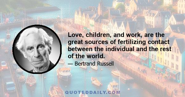 Love, children, and work, are the great sources of fertilizing contact between the individual and the rest of the world.