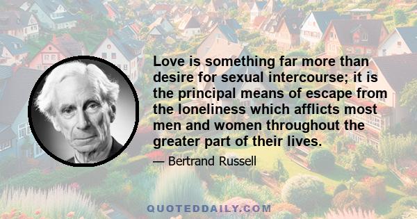 Love is something far more than desire for sexual intercourse; it is the principal means of escape from the loneliness which afflicts most men and women throughout the greater part of their lives.