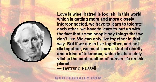 Love is wise; hatred is foolish. In this world, which is getting more and more closely interconnected, we have to learn to tolerate each other, we have to learn to put up with the fact that some people say things that