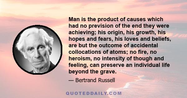 Man is the product of causes which had no prevision of the end they were achieving; his origin, his growth, his hopes and fears, his loves and beliefs, are but the outcome of accidental collocations of atoms; no fire,