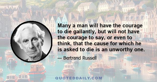 Many a man will have the courage to die gallantly, but will not have the courage to say, or even to think, that the cause for which he is asked to die is an unworthy one.