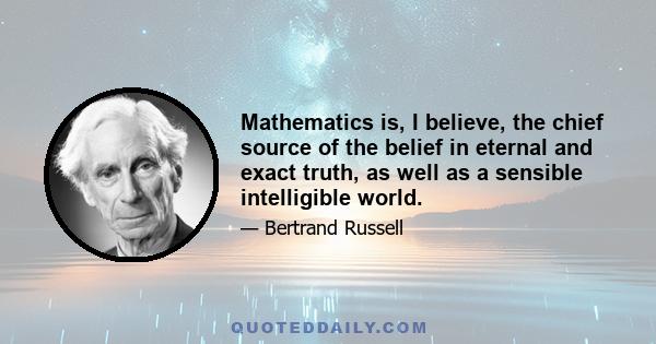 Mathematics is, I believe, the chief source of the belief in eternal and exact truth, as well as a sensible intelligible world.