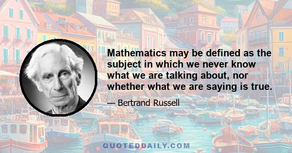 Mathematics may be defined as the subject in which we never know what we are talking about, nor whether what we are saying is true.