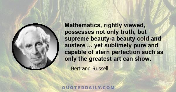 Mathematics, rightly viewed, possesses not only truth, but supreme beauty-a beauty cold and austere ... yet sublimely pure and capable of stern perfection such as only the greatest art can show.