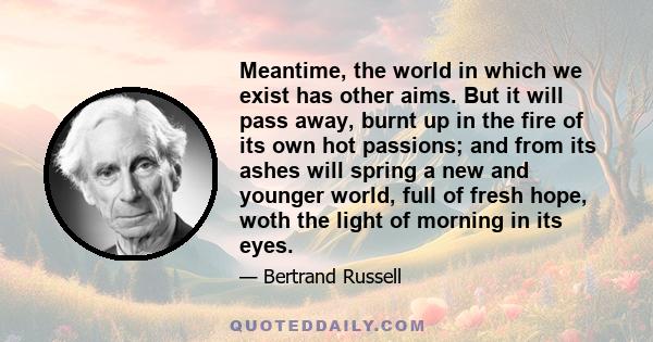 Meantime, the world in which we exist has other aims. But it will pass away, burnt up in the fire of its own hot passions; and from its ashes will spring a new and younger world, full of fresh hope, woth the light of