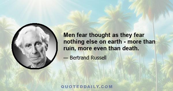 Men fear thought as they fear nothing else on earth - more than ruin, more even than death.