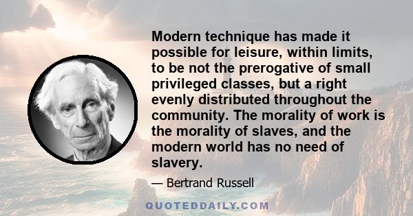 Modern technique has made it possible for leisure, within limits, to be not the prerogative of small privileged classes, but a right evenly distributed throughout the community. The morality of work is the morality of