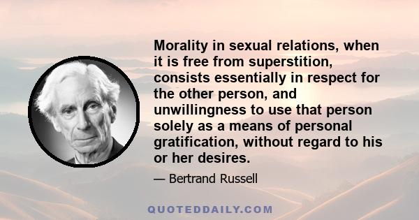 Morality in sexual relations, when it is free from superstition, consists essentially in respect for the other person, and unwillingness to use that person solely as a means of personal gratification, without regard to