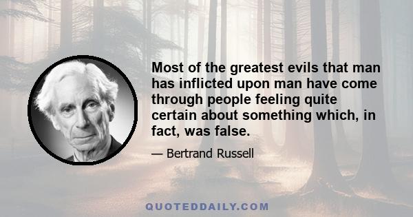 Most of the greatest evils that man has inflicted upon man have come through people feeling quite certain about something which, in fact, was false.