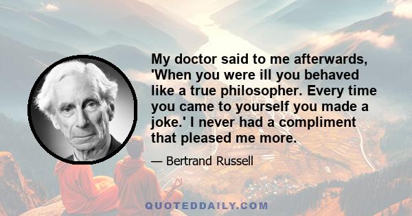 My doctor said to me afterwards, 'When you were ill you behaved like a true philosopher. Every time you came to yourself you made a joke.' I never had a compliment that pleased me more.