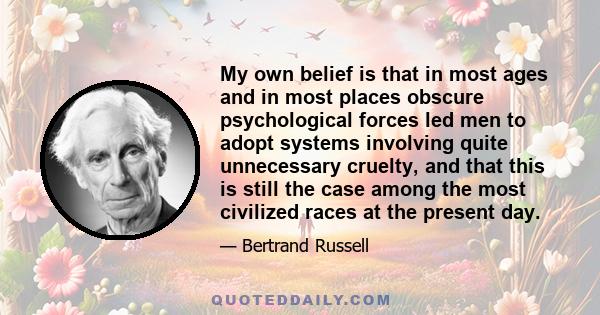 My own belief is that in most ages and in most places obscure psychological forces led men to adopt systems involving quite unnecessary cruelty, and that this is still the case among the most civilized races at the