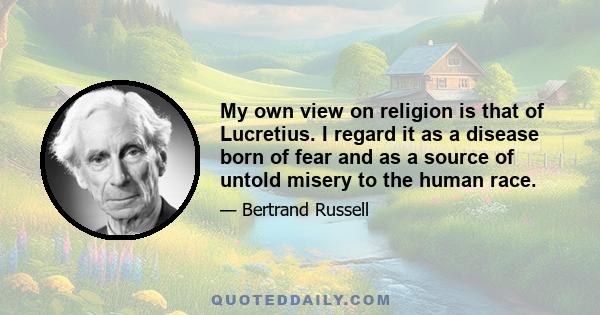 My own view on religion is that of Lucretius. I regard it as a disease born of fear and as a source of untold misery to the human race. I cannot, however, deny that it has made some contributions to civilisation. It