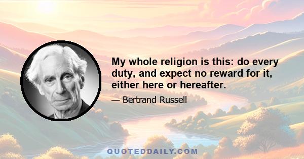 My whole religion is this: do every duty, and expect no reward for it, either here or hereafter.