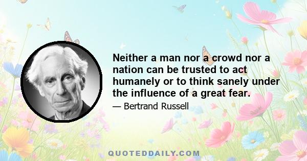 Neither a man nor a crowd nor a nation can be trusted to act humanely or to think sanely under the influence of a great fear.