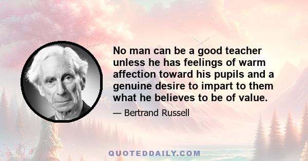 No man can be a good teacher unless he has feelings of warm affection toward his pupils and a genuine desire to impart to them what he believes to be of value.