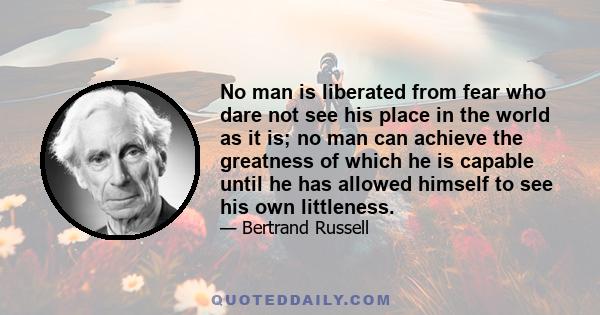 No man is liberated from fear who dare not see his place in the world as it is; no man can achieve the greatness of which he is capable until he has allowed himself to see his own littleness.