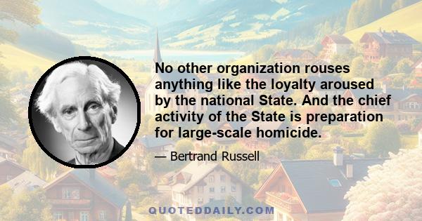 No other organization rouses anything like the loyalty aroused by the national State. And the chief activity of the State is preparation for large-scale homicide.