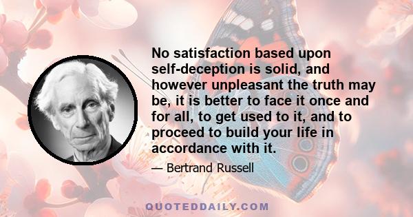 No satisfaction based upon self-deception is solid, and however unpleasant the truth may be, it is better to face it once and for all, to get used to it, and to proceed to build your life in accordance with it.