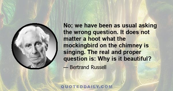 No; we have been as usual asking the wrong question. It does not matter a hoot what the mockingbird on the chimney is singing. The real and proper question is: Why is it beautiful?