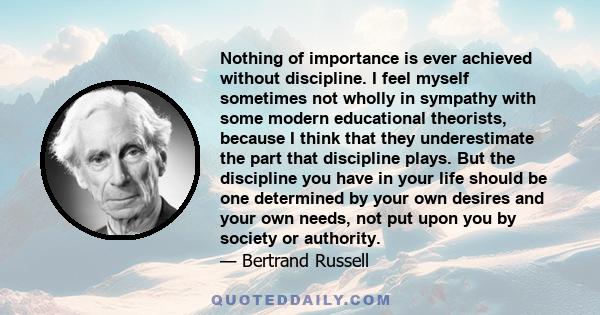 Nothing of importance is ever achieved without discipline. I feel myself sometimes not wholly in sympathy with some modern educational theorists, because I think that they underestimate the part that discipline plays.