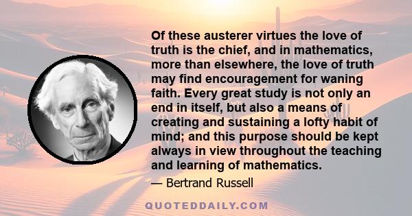 Of these austerer virtues the love of truth is the chief, and in mathematics, more than elsewhere, the love of truth may find encouragement for waning faith. Every great study is not only an end in itself, but also a