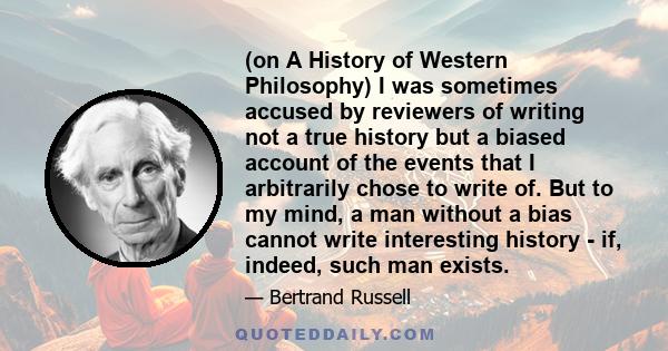 (on A History of Western Philosophy) I was sometimes accused by reviewers of writing not a true history but a biased account of the events that I arbitrarily chose to write of. But to my mind, a man without a bias