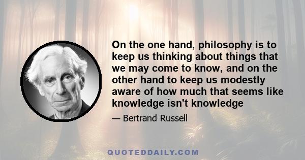 On the one hand, philosophy is to keep us thinking about things that we may come to know, and on the other hand to keep us modestly aware of how much that seems like knowledge isn't knowledge