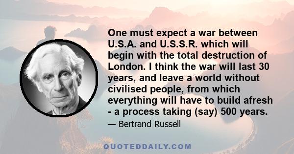 One must expect a war between U.S.A. and U.S.S.R. which will begin with the total destruction of London. I think the war will last 30 years, and leave a world without civilised people, from which everything will have to 