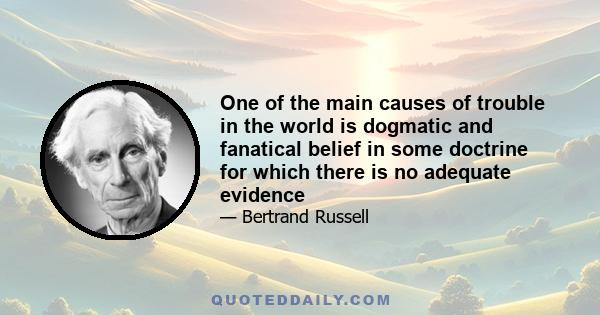 One of the main causes of trouble in the world is dogmatic and fanatical belief in some doctrine for which there is no adequate evidence