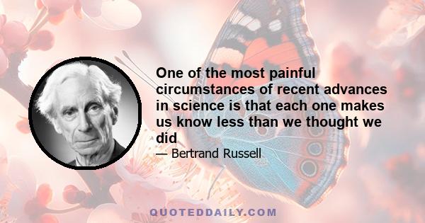 One of the most painful circumstances of recent advances in science is that each one makes us know less than we thought we did