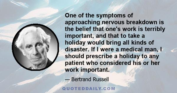 One of the symptoms of approaching nervous breakdown is the belief that one's work is terribly important, and that to take a holiday would bring all kinds of disaster. If I were a medical man, I should prescribe a