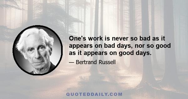 One's work is never so bad as it appears on bad days, nor so good as it appears on good days.