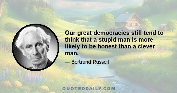 Our great democracies still tend to think that a stupid man is more likely to be honest than a clever man, and our politicians take advantage of this prejudice by pretending to be even more stupid than nature has made