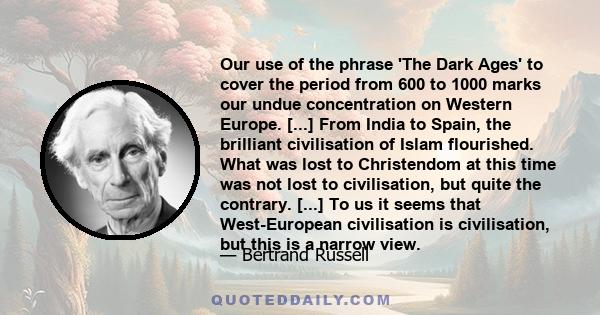 Our use of the phrase 'The Dark Ages' to cover the period from 600 to 1000 marks our undue concentration on Western Europe. [...] From India to Spain, the brilliant civilisation of Islam flourished. What was lost to