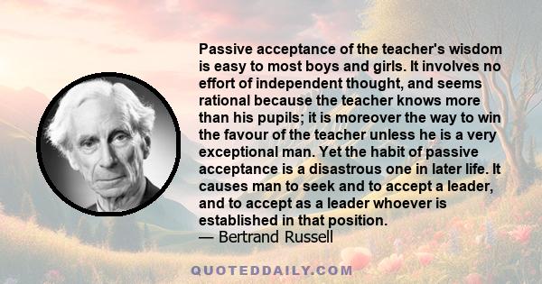 Passive acceptance of the teacher's wisdom is easy to most boys and girls. It involves no effort of independent thought, and seems rational because the teacher knows more than his pupils; it is moreover the way to win