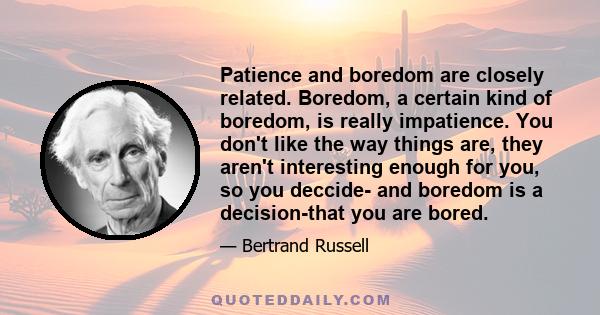 Patience and boredom are closely related. Boredom, a certain kind of boredom, is really impatience. You don't like the way things are, they aren't interesting enough for you, so you deccide- and boredom is a