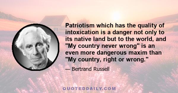 Patriotism which has the quality of intoxication is a danger not only to its native land but to the world, and My country never wrong is an even more dangerous maxim than My country, right or wrong.