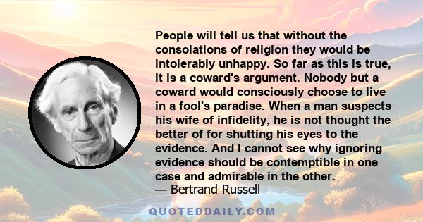 People will tell us that without the consolations of religion they would be intolerably unhappy. So far as this is true, it is a coward's argument. Nobody but a coward would consciously choose to live in a fool's