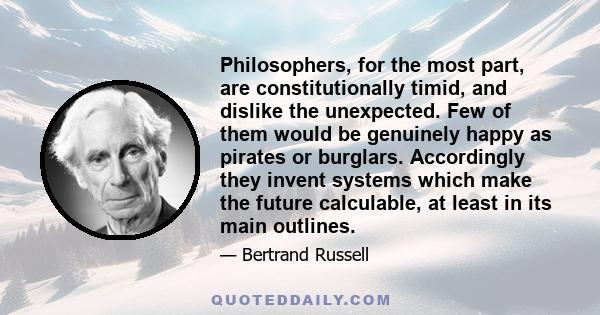 Philosophers, for the most part, are constitutionally timid, and dislike the unexpected. Few of them would be genuinely happy as pirates or burglars. Accordingly they invent systems which make the future calculable, at