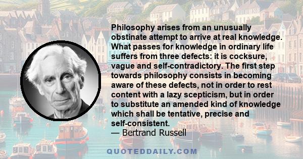 Philosophy arises from an unusually obstinate attempt to arrive at real knowledge. What passes for knowledge in ordinary life suffers from three defects: it is cocksure, vague and self-contradictory. The first step