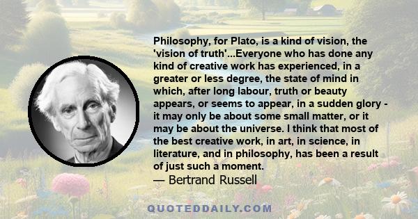 Philosophy, for Plato, is a kind of vision, the 'vision of truth'...Everyone who has done any kind of creative work has experienced, in a greater or less degree, the state of mind in which, after long labour, truth or