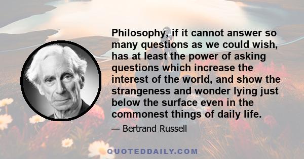 Philosophy, if it cannot answer so many questions as we could wish, has at least the power of asking questions which increase the interest of the world, and show the strangeness and wonder lying just below the surface