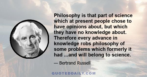 Philosophy is that part of science which at present people chose to have opinions about, but which they have no knowledge about. Therefore every advance in knowledge robs philosophy of some problems which formerly it