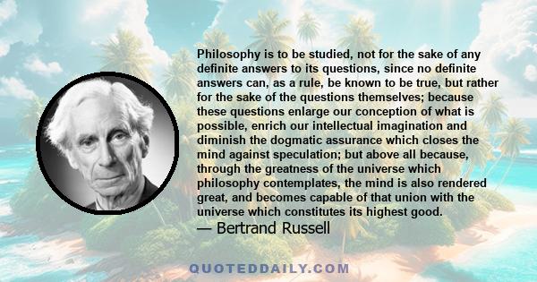 Philosophy is to be studied, not for the sake of any definite answers to its questions, since no definite answers can, as a rule, be known to be true, but rather for the sake of the questions themselves; because these