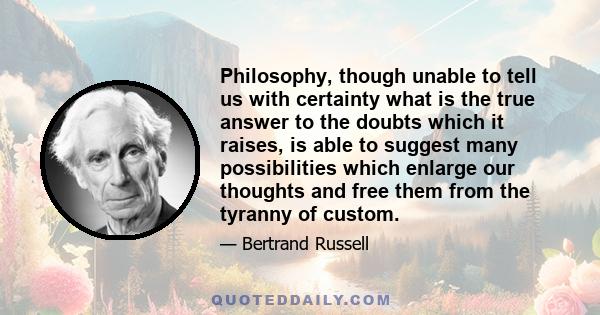 Philosophy, though unable to tell us with certainty what is the true answer to the doubts which it raises, is able to suggest many possiblities which enlarge our thoughts and free them from the tyranny of custom. Thus,